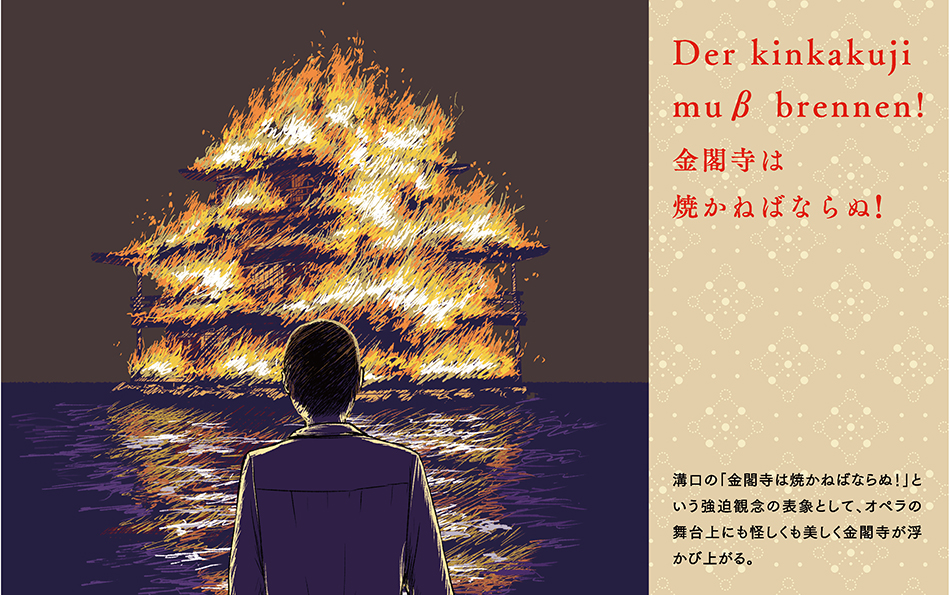 As a representation of Mizoguchi's obsession, ``Kinkaku-ji must be burnt down!'', Kinkaku-ji stands out in a mysterious yet beautiful way on the stage of the opera.