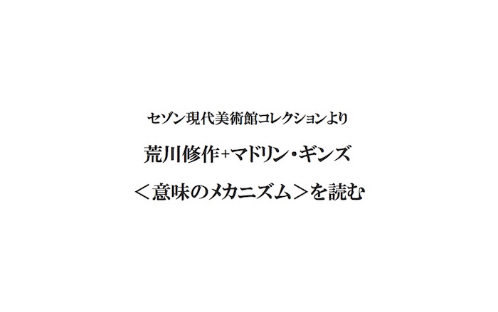 セゾン現代美術館コレクションより「荒川修作+マドリン・ギンズ<意味のメカニズム>を読む」