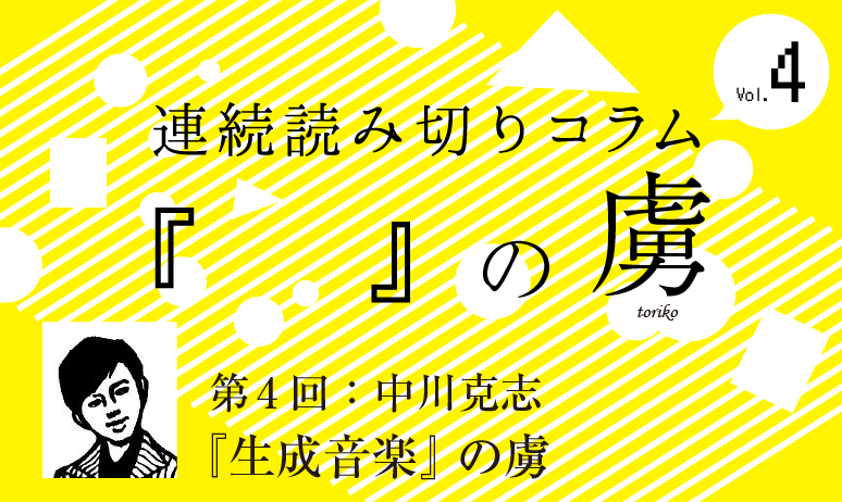 連続読み切りコラム『　　』の虜／第4回  中川克志『生成音楽』の虜