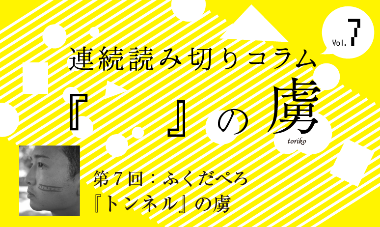 連続読み切りコラム『　　』の虜／第7回  ふくだぺろ『トンネル』の虜